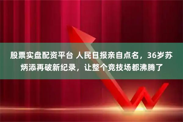股票实盘配资平台 人民日报亲自点名，36岁苏炳添再破新纪录，让整个竞技场都沸腾了