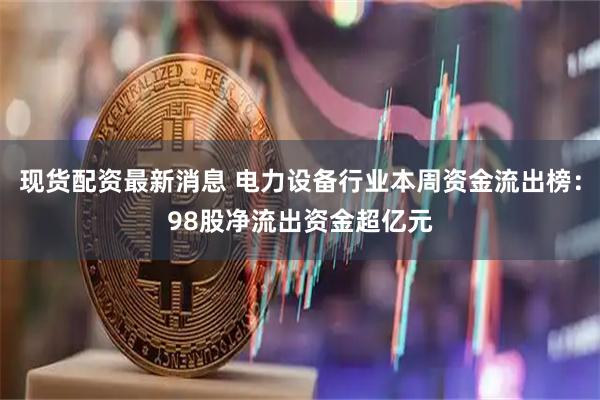 现货配资最新消息 电力设备行业本周资金流出榜：98股净流出资金超亿元