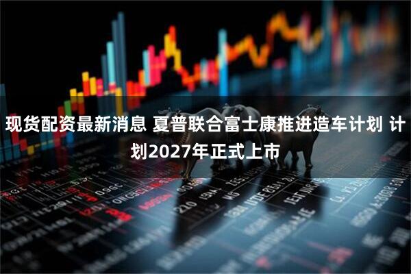 现货配资最新消息 夏普联合富士康推进造车计划 计划2027年正式上市