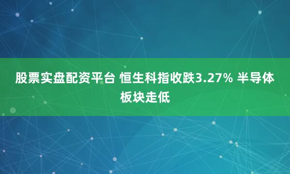 股票实盘配资平台 恒生科指收跌3.27% 半导体板块走低