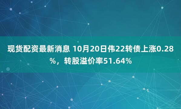 现货配资最新消息 10月20日伟22转债上涨0.28%，转股溢价率51.64%
