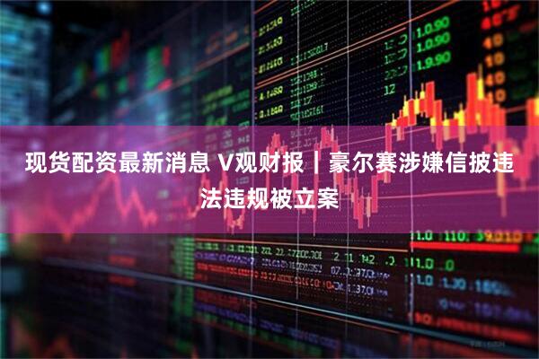 现货配资最新消息 V观财报｜豪尔赛涉嫌信披违法违规被立案