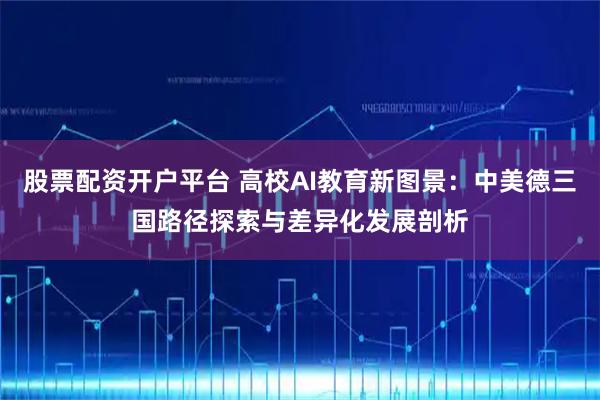 股票配资开户平台 高校AI教育新图景：中美德三国路径探索与差异化发展剖析