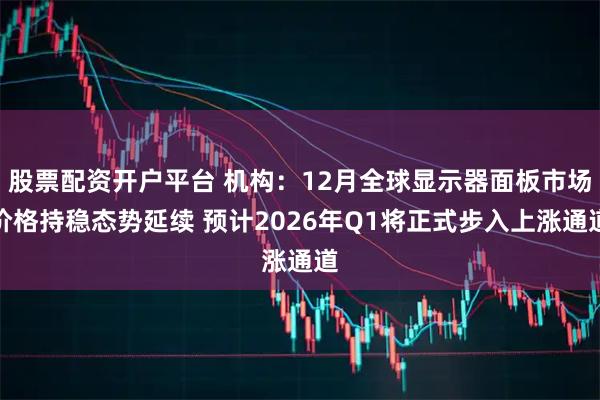 股票配资开户平台 机构：12月全球显示器面板市场价格持稳态势延续 预计2026年Q1将正式步入上涨通道