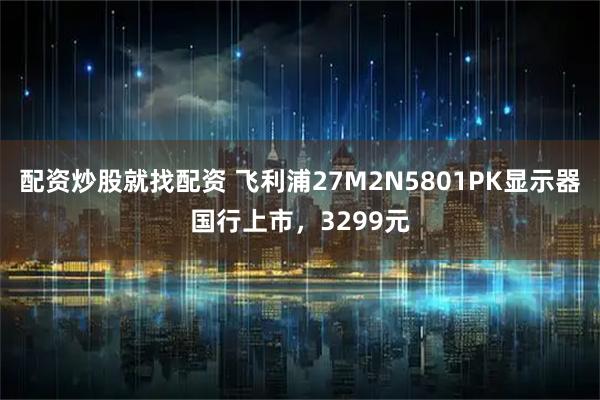 配资炒股就找配资 飞利浦27M2N5801PK显示器国行上市，3299元