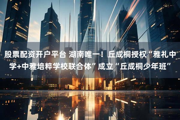 股票配资开户平台 湖南唯一！丘成桐授权“雅礼中学+中雅培粹学校联合体”成立“丘成桐少年班”