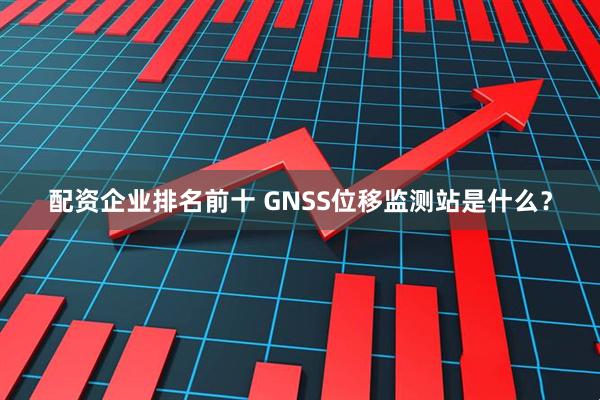 配资企业排名前十 GNSS位移监测站是什么？