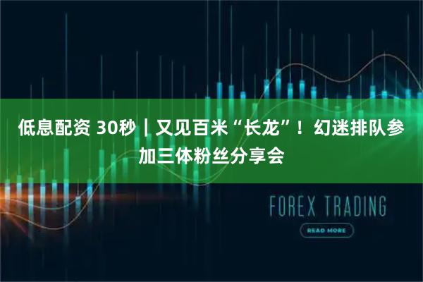 低息配资 30秒｜又见百米“长龙”！幻迷排队参加三体粉丝分享会