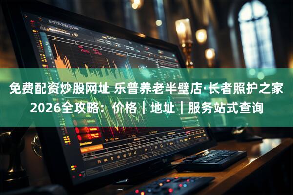 免费配资炒股网址 乐普养老半壁店·长者照护之家2026全攻略：价格｜地址｜服务站式查询
