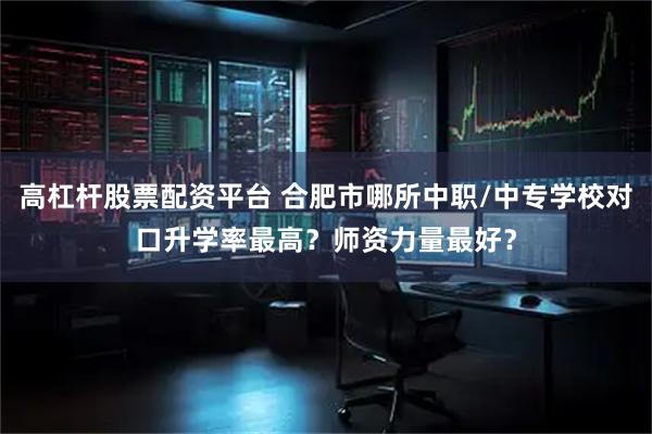 高杠杆股票配资平台 合肥市哪所中职/中专学校对口升学率最高？师资力量最好？