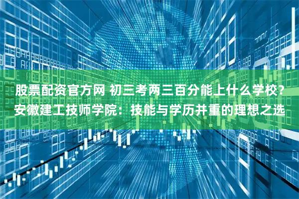 股票配资官方网 初三考两三百分能上什么学校？安徽建工技师学院：技能与学历并重的理想之选