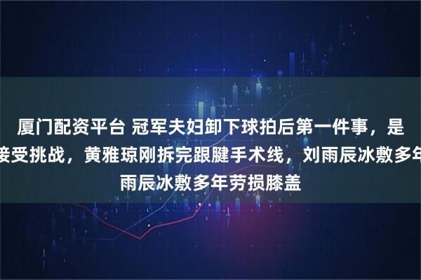 厦门配资平台 冠军夫妇卸下球拍后第一件事，是顶替教练接受挑战，黄雅琼刚拆完跟腱手术线，刘雨辰冰敷多年劳损膝盖