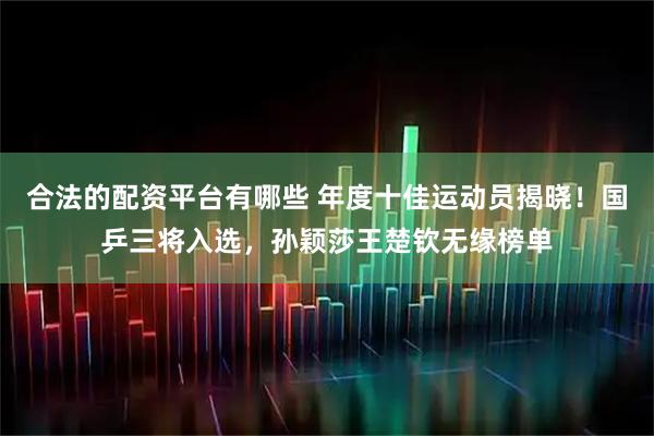 合法的配资平台有哪些 年度十佳运动员揭晓！国乒三将入选，孙颖莎王楚钦无缘榜单