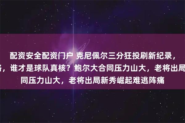 配资安全配资门户 克尼佩尔三分狂投刷新纪录，黄蜂新秀PK弗拉格，谁才是球队真核？鲍尔大合同压力山大，老将出局新秀崛起难逃阵痛