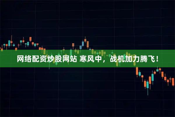 网络配资炒股网站 寒风中，战机加力腾飞！