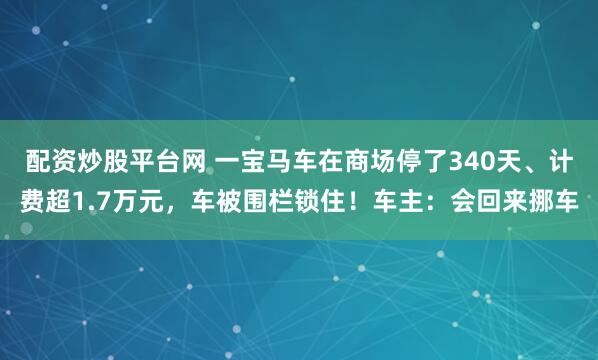 配资炒股平台网 一宝马车在商场停了340天、计费超1.7万元，车被围栏锁住！车主：会回来挪车