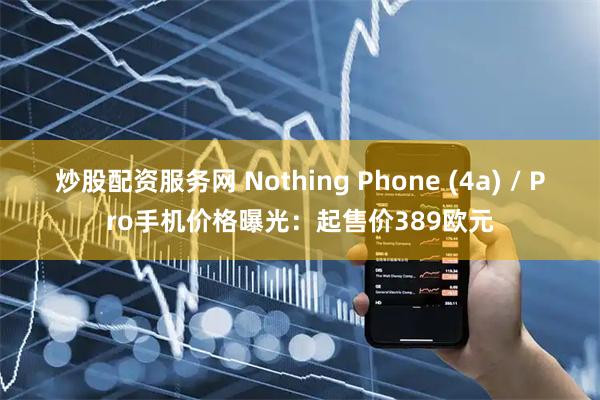 炒股配资服务网 Nothing Phone (4a) / Pro手机价格曝光：起售价389欧元