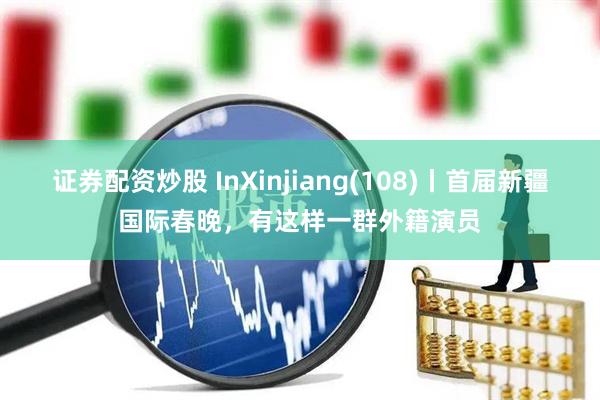 证券配资炒股 InXinjiang(108)丨首届新疆国际春晚，有这样一群外籍演员