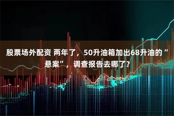 股票场外配资 两年了，50升油箱加出68升油的“悬案”，调查报告去哪了？
