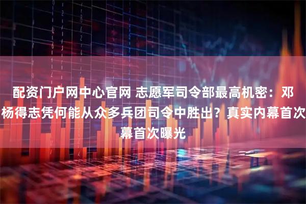 配资门户网中心官网 志愿军司令部最高机密：邓华、杨得志凭何能从众多兵团司令中胜出？真实内幕首次曝光