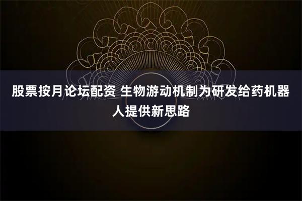 股票按月论坛配资 生物游动机制为研发给药机器人提供新思路
