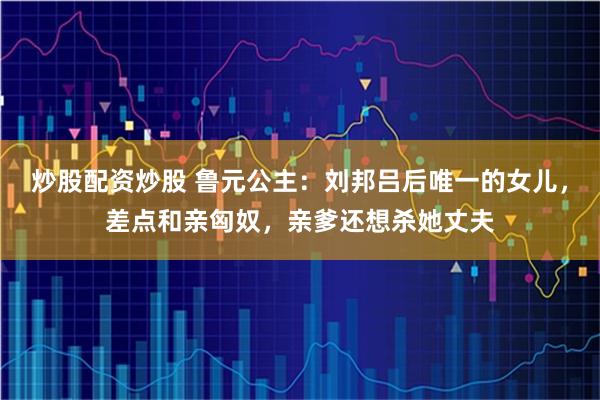 炒股配资炒股 鲁元公主：刘邦吕后唯一的女儿，差点和亲匈奴，亲爹还想杀她丈夫