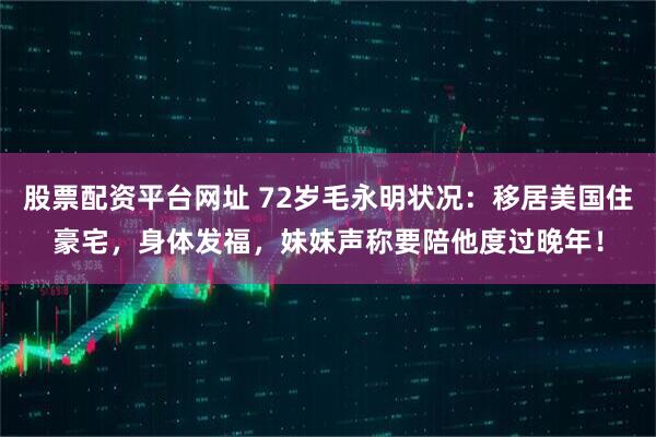 股票配资平台网址 72岁毛永明状况：移居美国住豪宅，身体发福，妹妹声称要陪他度过晚年！