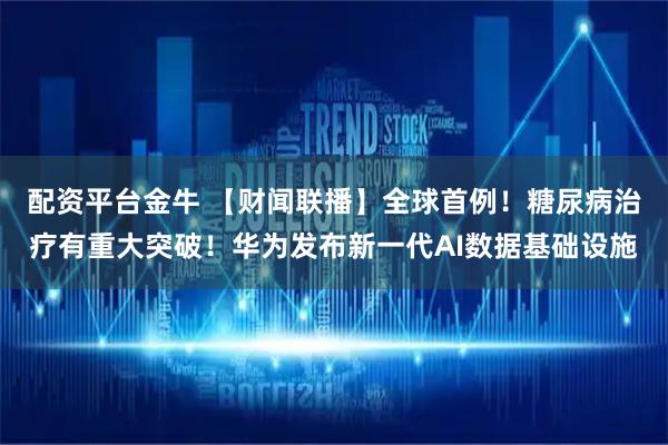 配资平台金牛 【财闻联播】全球首例！糖尿病治疗有重大突破！华为发布新一代AI数据基础设施