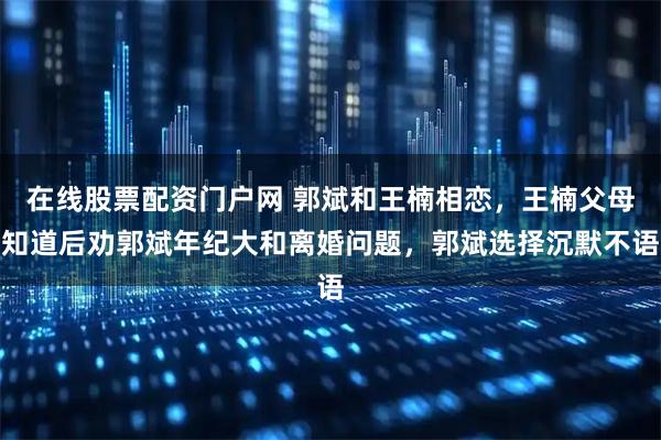 在线股票配资门户网 郭斌和王楠相恋,王楠父母知道后劝郭斌年纪大和离婚问题,郭斌选择沉默不语