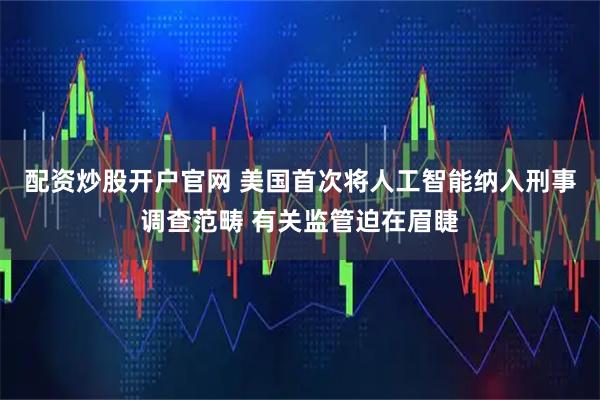 配资炒股开户官网 美国首次将人工智能纳入刑事调查范畴 有关监管迫在眉睫