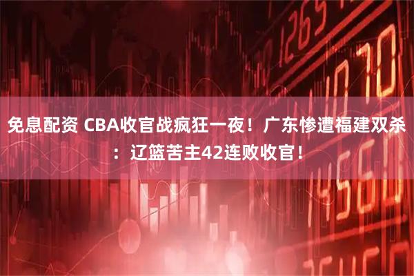 免息配资 CBA收官战疯狂一夜！广东惨遭福建双杀：辽篮苦主42连败收官！