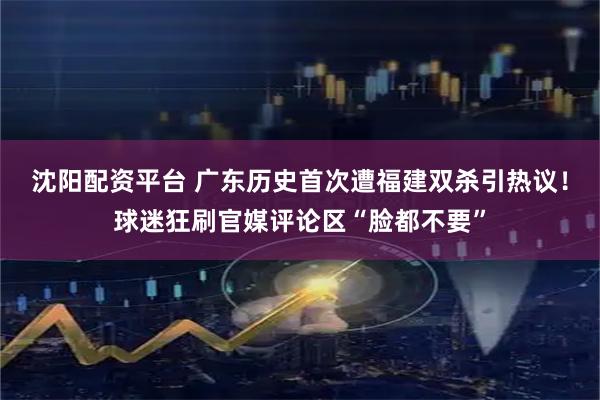 沈阳配资平台 广东历史首次遭福建双杀引热议！球迷狂刷官媒评论区“脸都不要”