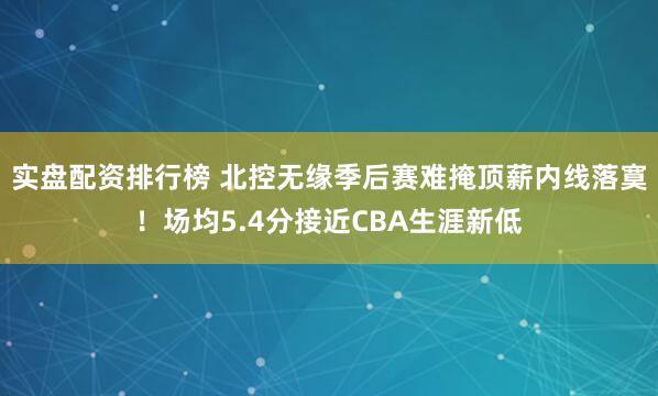 实盘配资排行榜 北控无缘季后赛难掩顶薪内线落寞！场均5.4分接近CBA生涯新低