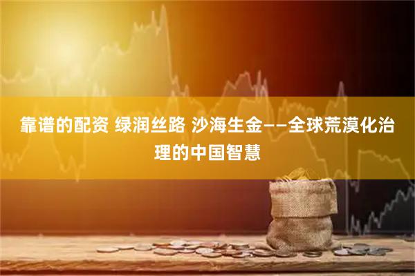 靠谱的配资 绿润丝路 沙海生金——全球荒漠化治理的中国智慧