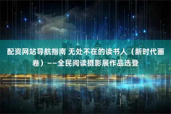 配资网站导航指南 无处不在的读书人（新时代画卷）——全民阅读摄影展作品选登