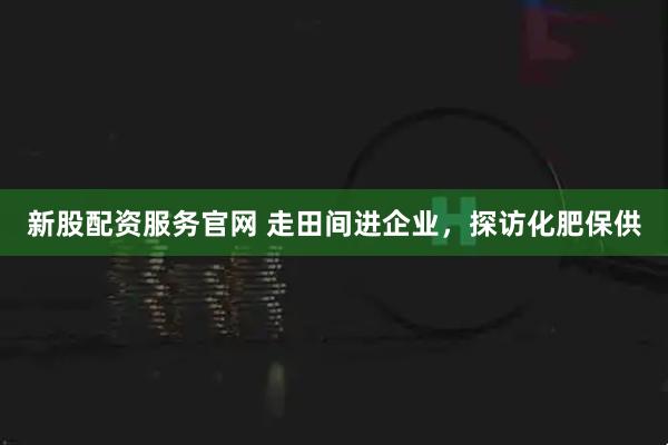 新股配资服务官网 走田间进企业，探访化肥保供