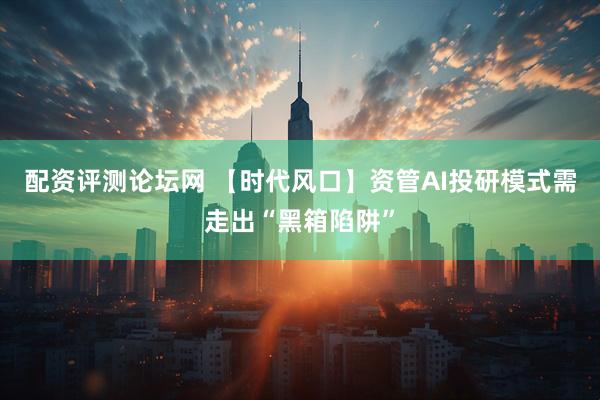 配资评测论坛网 【时代风口】资管AI投研模式需走出“黑箱陷阱”